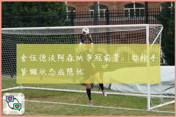 舍伍德谈阿森纳争冠前景，称枪手紧绷状态成隐忧