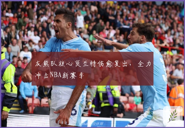 灰熊队核心莫兰特伤愈复出，全力冲击NBA新赛季
