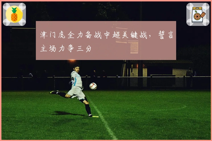 津门虎全力备战中超关键战,誓言主场力争三分