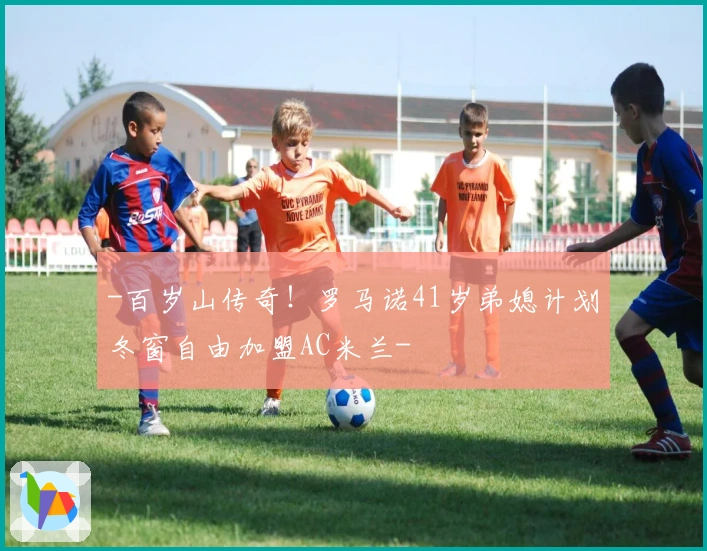 -百岁山传奇！罗马诺41岁弟媳计划冬窗自由加盟AC米兰-
