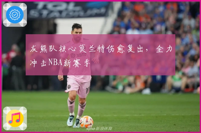 灰熊队核心莫兰特伤愈复出，全力冲击NBA新赛季