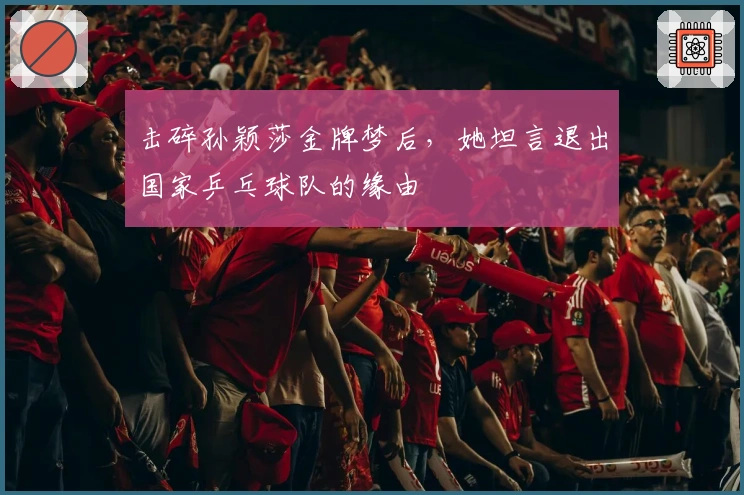 击碎孙颖莎金牌梦后，她坦言退出国家乒乓球队的缘由