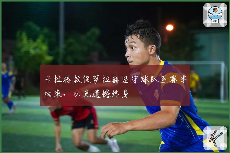 卡拉格敦促萨拉赫坚守球队至赛季结束，以免遗憾终身