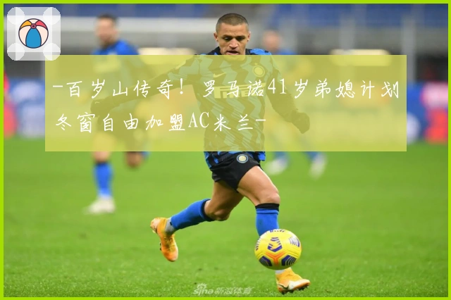 -百岁山传奇！罗马诺41岁弟媳计划冬窗自由加盟AC米兰-