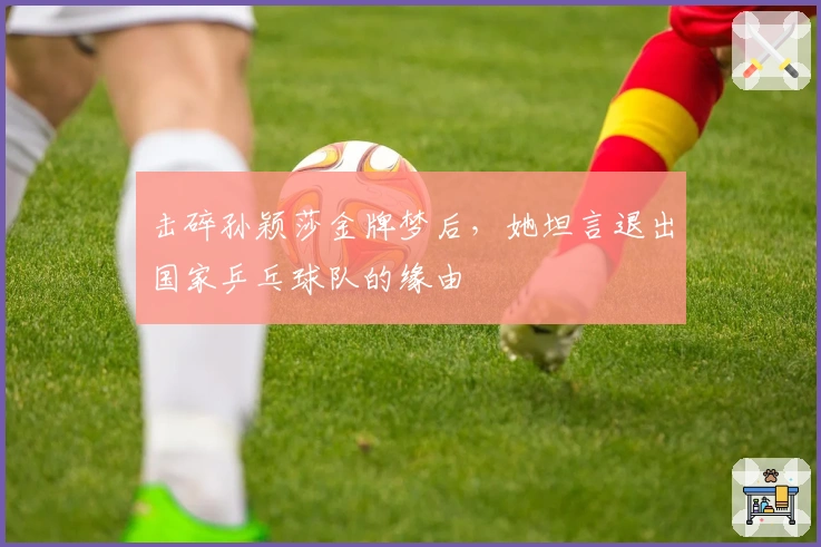 击碎孙颖莎金牌梦后，她坦言退出国家乒乓球队的缘由