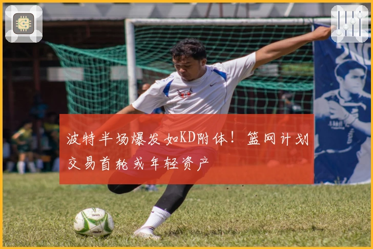 波特半场爆发如KD附体！篮网计划交易首轮或年轻资产