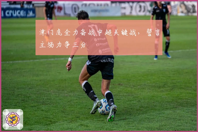 津门虎全力备战中超关键战，誓言主场力争三分