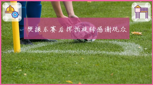 樊振东赛后挥拍旋转感谢观众